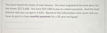 You have found the home of your dreams. You have negotiated the best price for
the home, $272,688. You have $59,188 to pay as a down payment. And the best
interest rate you can get is 4.42%. Based on this information, how much will you
have to pay in a base monthly payments for a 30 year mortgage?