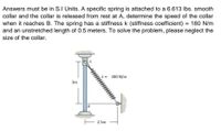 Answers must be in S.I Units. A specific spring is attached to a 6.613 Ibs. smooth
collar and the collar is released from rest at A, determine the speed of the collar
when it reaches B. The spring has a stiffness k (stiffness coefficient) = 180 N/m
and an unstretched length of 0.5 meters. To solve the problem, please neglect the
size of the collar.
180 N/m
3m
2.5m
