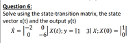 Question 6:
Solve using the state-transition matrix, the state
vector x(t) and the output y(t)
|-2
X = 7 |xce); y = 11 3|X; X(0) =
%3D
