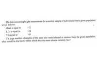 The data concerning height measurement for a random sample of individuals from a given population
are as follows:
Mean is equal to
172
S.D. is equal to
N is equal to
If a large number ofsamples of the same size were selected at random from the given population,
what would be the limits within which the true mean almost certainly lies?
12
65
