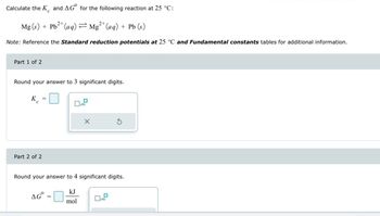 Calculate the K and AG for the following reaction at 25 °C:
Mg(s) + Pb2+(aq)=Mg2+(aq) + Pb (s)
Note: Reference the Standard reduction potentials at 25 °C and Fundamental constants tables for additional information.
Part 1 of 2
Round your answer to 3 significant digits.
Кс
Part 2 of 2
G
Round your answer to 4 significant digits.
AG°
kJ
mol