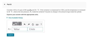 Part B
Consider 4.40 L of a gas at 365 mmHg and 20. °C. If the container is compressed to 2.90 L and the temperature is increased
to 39 °C, what is the new pressure, P2, inside the container? Assume no change in the amount of gas inside the cylinder.
Express your answer with the appropriate units.
▸ View Available Hint(s)
?
P2 =
Value
Units
Submit