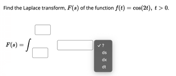 **Problem Statement:**

Find the Laplace transform, \( F(s) \), of the function \( f(t) = \cos(2t) \), where \( t > 0 \).

**Integral Representation:**

\[ F(s) = \int \]

The integral \( F(s) \) stands for the Laplace transform of the function. The integral needs to be completed with appropriate limits and integrand. The drop-down menu suggests selecting the correct differential to integrate with respect to, which is typically \( \text{dt} \) for Laplace transforms.

**Graphical Elements Explanation:**

- **Boxes:** Indicate placeholders for necessary components of the integral, likely including limits and the integrand \( f(t) \times e^{-st} \).
  
- **Drop-down Menu:** Offers the choice of differential, suggesting options: \( ds \), \( dx \), or \( dt \), with \( dt \) being the correct choice for the Laplace transform.