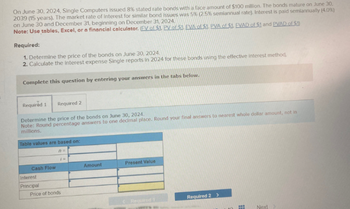 On June 30, 2024, Single Computers issued 8% stated rate bonds with a face amount of $100 million. The bonds mature on June 30,
2039 (15 years). The market rate of Interest for similar bond issues was 5% (2.5% semiannual rate). Interest is paid semiannually (4.0%)
on June 30 and December 31, beginning on December 31, 2024.
Note: Use tables, Excel, or a financial calculator. (EV of $1. PV of $1 EVA of $1. PVA of $1 EVAD of $1 and PVAD of $1)
Required:
1. Determine the price of the bonds on June 30, 2024
2. Calculate the interest expense Single reports in 2024 for these bonds using the effective interest method.
Complete this question by entering your answers in the tabs below.
Required 1 Required 2
Determine the price of the bonds on June 30, 2024.
Note: Round percentage answers to one decimal place. Round your final answers to nearest whole dollar amount, not in
millions.
Table values are based on:
Cash Flow
Interest
Principal
Price of bonds
n=
Amount
Present Value
Required
Required 2>
Next