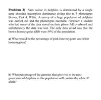 Problem 2) Skin colour in dolphins is determined by a single
gene showing incomplete dominance giving rise to 3 phenotypes
Brown, Pink & White. A survey of a large population of dolphins
was carried out and the phenotypes recorded. However a student
who had some of the data stored on their phone fell overboard and
unfortunately the data was lost. The only data saved was that the
brown homozygotes (BB) were 59% of the population .
a) What would be the percentage of pink heterozygotes and white
homozygotes?
b) What percentage of the gametes that give rise to the next
generation of dolphins in this population will contain the white W
allele?
