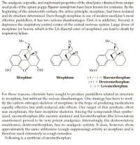 The analgesic, soporific, and euphoriant properties of the dried juice obtained from unripe
seed pods of the opium poppy Papaver somniferum have been known for centuries. By the
beginning of the nineteenth century, the active principle, morphine, had been isolated
and its structure determined. Even though morphine is one of modern medicine's most
effective painkillers, it has two serious disadvantages. First, it is addictive. Second, it
depresses the respiratory control center of the central nervous system. Large doses of
morphine (or heroin, which is the 3,6-diacetyl ester of morphine) can lead to death by
respiratory failure.
Me.
H
Me.
OH
MeO
Morphine
Morphinan
(+/-) = Racemethorphan
(+) = Dextromethorphan
(-) = Levomethorphan
%3D
%3D
For these reasons, chemists have sought to produce painkillers related in structure
to morphine, but without the serious disadvantages. One strategy has been to mod-
ify the carbon-nitrogen skeleton of morphine in the hope of producing medications
equally effective but with reduced side effects. One target of this synthetic effort
was morphinan, the bare morphine skeleton. Among the compounds thus synthe-
sized, racemethorphan (the racemic mixture) and levomethorphan (the levorotatory
enantiomer) proved to be very potent analgesics. Interestingly, the dextrorotatory
enantiomer, dextromethorphan, has no analgesic activity. It does, however, show
approximately the same antitussive (cough-suppressing) activity as morphine and is
therefore used extensively in cough remedies.
Following is a synthesis of racemethorphan.
