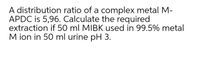 A distribution ratio of a complex metal M-
APDC is 5,96. Calculate the required
extraction if 50 ml MIBK used in 99.5% metal
M ion in 50 ml urine pH 3.
