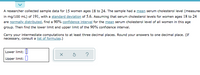 A researcher collected sample data for 15 women ages 18 to 24. The sample had a mean serum cholesterol level (measured
in mg/100 mL) of 191, with a standard deviation of 5.6. Assuming that serum cholesterol levels for women ages 18 to 24
are normally distributed, find a 90% confidence interval for the mean serum cholesterol level of all women in this age
group. Then find the lower limit and upper limit of the 90% confidence interval.
Carry your intermediate computations to at least three decimal places. Round your answers to one decimal place. (If
necessary, consult a list of formulas.)
Lower limit: I
Upper limit:
