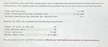 Lupo Corporation uses a job-order costing system with a single plantwide predetermined overhead rate based on
machine-hours. The company based its predetermined overhead rate for the current year on the following data:
Total machine-hours
Total fixed manufacturing overhead cost
Variable manufacturing overhead per machine-hour
Recently, Job T687 was completed with the following characteristics:
Number of units in the job
Total machine-hours
Direct materials
Direct labor cost
10
30
$690
$ 1,380
31,700
$ 253,600
$6
The unit product cost for Job T687 is closest to: (Round your intermediate calculations to 2 decimal places.)