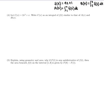 f(t)=4t+1
A(x) = (* f(t) dt
8(x) = (₁ f(t) dt
(4) Let C'(x) = 2x² + x. Write C(x) as an integral of f(t) similar to that of A(x) and
B(x).
(5) Explain, using geometry and area, why if F(t) is any antiderivative of f(t), then
the area beneath f(t) on the interval [1,8] is given by F(8) - F(1).