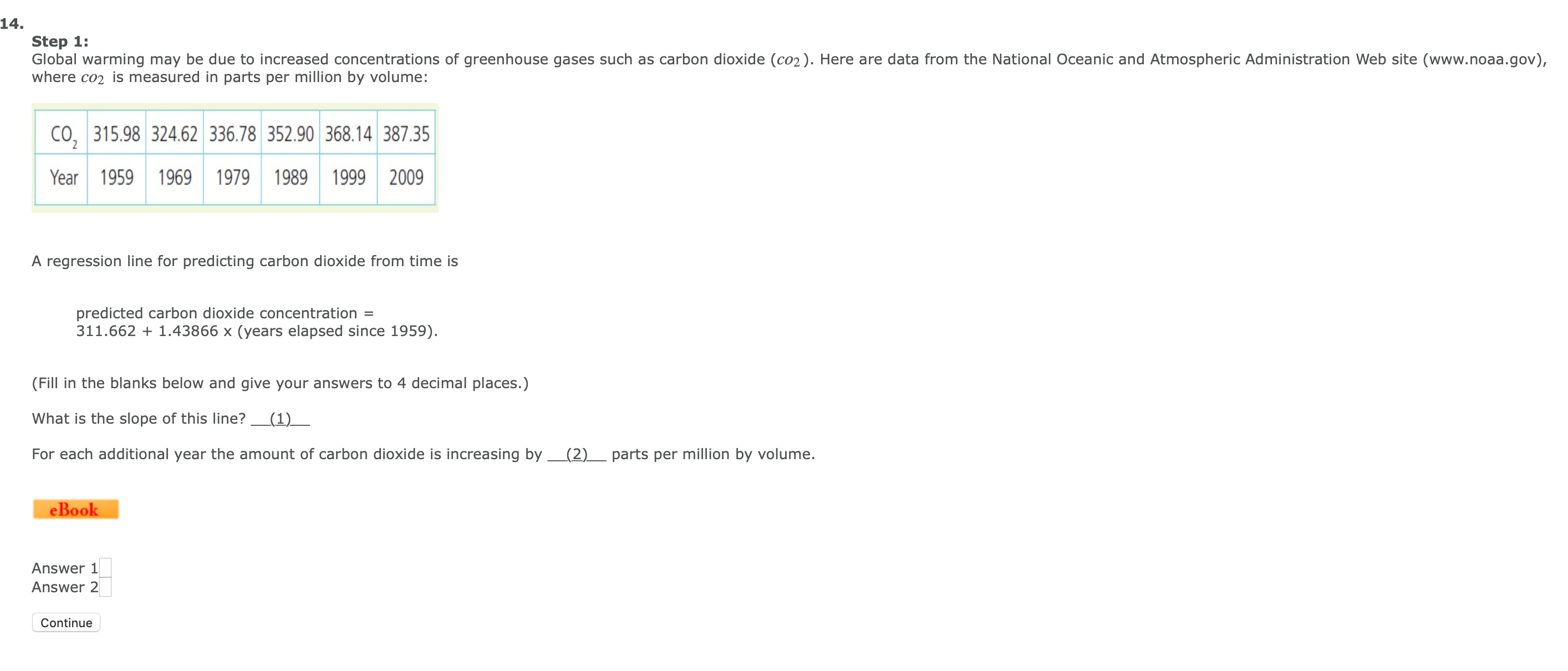 14.
Step 1:
Global warming may be due to increased concentrations of greenhouse gases such as carbon dioxide (co2). Here are data from the National Oceanic and Atmospheric Administration Web site (www.noaa.gov),
where co2 is measured in parts per million by volume:
CO, 315.98 324.62 336.78 352.90 368.14 387.35
Year 1959 1969
1979 1989 1999 2009
A regression line for predicting carbon dioxide from time is
predicted carbon dioxide concentration =
311.662 1.43866 x (years elapsed since 1959).
(Fill in the blanks below and give your answers to 4 decimal places.)
What is the slope of this line?
(1)
For each additional year the amount of carbon dioxide is increasing by
(2)_ parts per million by volume.
eBook
Answer 1
Answer 2
Continue
