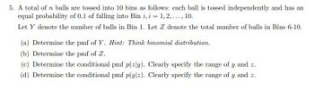 5. A total of n balls are tossed into 10 bins as follows: each ball is tossed independently and has an
equal probability of 0.1 of falling into Bin i, i = 1,2,..., 10.
Let Y denote the number of balls in Bin 1. Let Z denote the total number of balls in Bins 6-10.
(a) Determine the pmf of Y. Hint: Think binomial distribution.
(b) Determine the pmf of Z.
(c) Determine the conditional pmf p(zly). Clearly specify the range of y and z.
(d) Determine the conditional pmf p(ylz). Clearly specify the range of y and z.