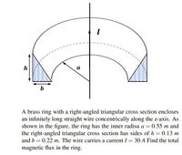 I
h
а
b
A brass ring with a right-angled triangular cross section encloses
an infinitely long straight wire concentrically along the z-axis. As
shown in the figure, the ring has the inner radisu a = 0.55 m and
the right-angled triangular cross section has sides of h = 0.13 m
and b = 0.22 m. The wire carries a current I = 30 A Find the total
magnetic flux in the ring.
