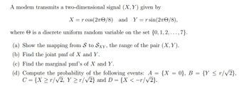 A modem transmits a two-dimensional signal (X, Y) given by
X = r cos(27/8) and Y = r sin (27/8),
where is a discrete uniform random variable on the set {0, 1, 2, ..., 7}.
(a) Show the mapping from S to Sxy, the range of the pair (X, Y).
(b) Find the joint pmf of X and Y.
(c) Find the marginal pmf's of X and Y.
=
(d) Compute the probability of the following events: A
C = {X ≥r/√2, Y ≥r/√2} and D = {X <-r/√√2}.
{X = 0}, B = {Y ≤r/√2},