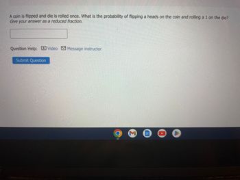 ### Probability Question

A coin is flipped and a die is rolled once. What is the probability of flipping a heads on the coin and rolling a 1 on the die? 
Give your answer as a reduced fraction.

[Answer Input Field]
- **Question Help:** 
  - ![Video icon] Video
  - ![Message icon] Message instructor
- **Submit Question** [Button]

This exercise involves determining the combined probability of two independent events: flipping a coin and rolling a die.