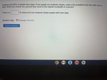 Suppose that 66% of people have dogs. If two people are randomly chosen, what is the probability that they both have a
dog? Write your answer as a percent and round to the nearest hundredth of a percent.
There is a
% chance the two randomly chosen people both have dogs.
Question Help: Message instructor
Submit Question
M
OO