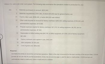 Velasco Co. uses a job order cost system. The following data summarize the operations related to production for July:
July
1 Materials purchased on account, $203,940
Materials requisitioned, $191,480, of which $15,530 was for general factory use
Factory labor used, $598,400, of which $63,620 was indirect
Other costs incurred on account for factory overhead, $290,400; selling expenses, $158,300; and
administrative expenses, $110,900
Prepaid expenses expired for factory overhead, $21,310; for selling expenses, $6,250; and for
administrative expenses, $7,940
Depreciation of office building was $40,100; of office equipment, $13,500; and of factory equipment,
$51,200
Factory overhead costs applied to jobs, $452,240
Jobs completed, $1,003,200
Cost of goods sold, $992,600
2
31
31
31
31
31
31
31
Required:
Journalize the entries to record the summarized operations. Refer to the chart of accounts for the exact wording of the account titles. CNOW
journals do not use lines for journal explanations. Every line on a journal page is used for debit or credit entries. CNOW journals will
automatically indent a credit entry when a credit amount is entered.