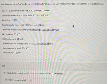 The records for the Clothing Department of Kingbird's Discount Store are summarized below for the month of January.
Inventory, January 1: at retail $24,800; at cost $16,800
Purchases in January: at retail $139,500; at cost $76,339
Freight-in: $7,200
Purchase returns: at retail $3,100; at cost $2,200
Transfers in from suburban branch: at retail $13,000; at cost $9,300
Net markups: $7,900
Net markdowns: $4,100
Inventory losses due to normal breakage, etc.: at retail $500
Sales revenue at retail: $96,400
Sales returns: $2,300
(a)
Compute the inventory for this department as of January 31, at retail prices.
Ending inventory at retail
$