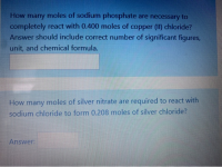 How many moles of sodium phosphate are necessary to
completely react with 0.400 moles of copper (II) chloride?
Answer should include correct number of significant figures,
unit, and chemical formula.
How many moles of silver nitrate are required to react with
sodium chloride to form 0.208 moles of silver chloride?
