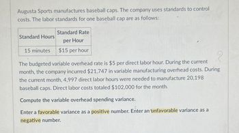 Augusta Sports manufactures baseball caps. The company uses standards to control
costs. The labor standards for one baseball cap are as follows:
Standard Hours
15 minutes
Standard Rate
per Hour
$15 per hour
The budgeted variable overhead rate is $5 per direct labor hour. During the current
month, the company incurred $21,747 in variable manufacturing overhead costs. During
the current month, 4,997 direct labor hours were needed to manufacture 20,198
baseball caps. Direct labor costs totaled $102,000 for the month.
Compute the variable overhead spending variance.
Enter a favorable variance as a positive number. Enter an unfavorable variance as a
negative number.