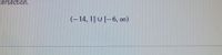 The image contains the mathematical expression representing two intervals and their union:

\[
(-14, 1] \cup [-6, \infty)
\]

**Explanation:**

- **Interval (-14, 1]:** This is an interval of real numbers that starts from just greater than -14 (but not including -14) and goes up to and includes 1. The round parenthesis denotes that -14 is not included, while the square bracket indicates that 1 is included.

- **Interval [-6, ∞):** This interval starts from -6, including -6, and extends to positive infinity. The square bracket includes -6, and the round parenthesis indicates that infinity is not included, as infinity is not a finite number.

- **Union Symbol ( ∪ ):** The symbol \(\cup\) denotes the union of the two intervals, meaning the set of all numbers that belong to either one or both of the intervals.

These intervals together cover all numbers greater than -14 but not between 1 and -6.