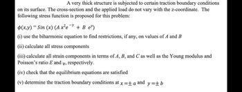 A very thick structure is subjected to certain traction boundary conditions
on its surface. The cross-section and the applied load do not vary with the z-coordinate. The
following stress function is proposed for this problem:
-y
p(x,y) = Sin (x) (A x²e + B e)
(i) use the biharmonic equation to find restrictions, if any, on values of A and B
(ii) calculate all stress components
(iii) calculate all strain components in terms of A, B, and C as well as the Young modulus and
Poisson's ratio E and y, respectively.
(iv) check that the equilibrium equations are satisfied
(v) determine the traction boundary conditions at x = ± a and
y=+b