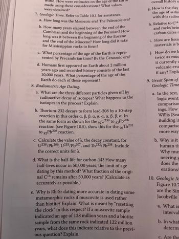 world. How were estimates on the age of the Ear
made using these considerations? What values
were obtained?
7. Geologic Time. Refer to Table 10.1 for assistance.
a. How long was the Mesozoic era? The Paleozoic era?
b. How many years elapsed between the end of the
Cambrian and the beginning of the Permian? How
long was it between the beginning of the Eocene
and the end of the Miocene? How long did it take
for Mississippian rocks to form?
c. What percentage of the age of the Earth is repre-
sented by Precambrian time? By the Cenozoic era?
d. Humans first appeared on Earth about 2 million
years ago and recorded history consists of the last
10,000 years. What percentage of the age of the
Earth do each of these represent?
8. Radiometric Age Dating.
a. What are the three different particles given off by
radioactive decay of isotopes? What happens to the
isotopes in the process? Explain.
b. Thorium-232 decays to form lead-208 by a 10-step
reaction in this order a, ß, ß, a, a, a, a, ß, ß, a. In
the same form as shown for the 92U238 to
82Pb206
reaction (see Figure 10.5), show this for the 90Th232
to 82Pb208 reaction.
c. Calculate the value of λ, the decay constant, for
U238/pb206, U235/Pb207, and Th232/Pb208. Include
the correct units for λ.
d. What is the half-life for carbon-14? How many
half-lives occur in 50,000 years, the limit of age
dating by this method? What fraction of the origi-
nal C¹4 remains after 50,000 years? (Calculate as
accurately as possible.)
e. Why is Rb-Sr dating more accurate in dating some
metamorphic rocks if muscovite is used rather
than biotite? Explain. What is meant by "resetting
the clock" in this respect? If a muscovite sample
indicated an age of 138 million years and a biotite
sample from the same rock indicated 122 million
years, what does this indicate relative to the previ-
ous question? Explain.
overall history o
g. How is the clay
the age of sedin
with this radion
h. Relative to C14
and rocks bein
carbon dates r
i. How are fissic
materials is b
j. How do we k
twice as muc
it currently
volcanic eru
if any? Expla
9. Great Span of
Geologic Time
a. In the text,
logic events
compariso
ings. How
Willis (Sea
Building in
compariso
more way
b. Why is it
human ti
Why mus
neering g
does the
erations
10. Geologic M
Figure 10.7
are the Sim
Jacobville
a. What is
interval
b. In what
determ
c. Are the