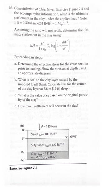 **Consolidation of Clay:**

**Objective:**
Given Exercise Figure 7.4 and accompanying information, determine the ultimate settlement in the clay under the applied load. 

**Notes:**
- 1 ft = 0.3048 m
- 62.4 lb/ft³ = 1 Mg/m³

**Formula:**
Assuming the sand will not settle, the ultimate settlement in the clay can be calculated using the formula:

\[
\Delta H = \frac{H}{1 + e_0} C_c \log \left(1 + \frac{\Delta \sigma'}{\sigma'}\right)
\]

**Steps:**

a. **Effective Stress Determination:**
   - Determine the effective stress for the cross section prior to loading. Use an appropriate diagram to show stresses at depth.

b. **Calculate \(\Delta \sigma'\):**
   - Find the change in effective stress (\(\Delta \sigma'\)) on the clay layer caused by the imposed load. Calculate for the center of the clay layer at 5.8 m [19 ft] deep.

c. **Original Porosity (\(e_0\)):**
   - Determine \(e_0\) based on the original porosity of the clay.

d. **Settlement Calculation:**
   - Calculate how much settlement will occur in the clay.

**Exercise Figure 7.4: Explanation:**

The figure provides a cross-sectional view with the following layers:

- **0 to 5 ft:** Sand, dry unit weight \(\gamma_d = 105 \, \text{lb/ft}^3\)
- **5 to 16 ft:** Silty sand, saturated unit weight \(\gamma_{\text{sat}} = 127 \, \text{lb/ft}^3\), Groundwater Table (GWT) indicated at 5 ft
- **16 to 22 ft:** Clay, saturated unit weight \(\gamma_{\text{sat}} = 121 \, \text{lb/ft}^3\), with noted porosity (\(n = 0.629\)) and a compression index (\(C_c = 0.82\))

- **Load:** A point load of 125 tons is applied at the surface.

This setup is used to analyze the stress changes and resulting settlement in the clay layer.