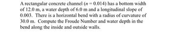 A rectangular concrete channel (n = 0.014) has a bottom width
of 12.0 m, a water depth of 6.0 m and a longitudinal slope of
0.003. There is a horizontal bend with a radius of curvature of
30.0 m. Compute the Froude Number and water depth in the
bend along the inside and outside walls.