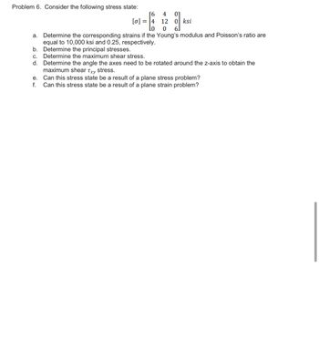 Problem 6. Consider the following stress state:
[6 4 01
12 0 ksi
0
a. Determine the corresponding strains if the Young's modulus and Poisson's ratio are
equal to 10,000 ksi and 0.25, respectively.
[0] = 4
Lo
b.
Determine the principal stresses.
c. Determine the maximum shear stress.
d. Determine the angle the axes need to be rotated around the z-axis to obtain the
maximum shear Txy stress.
e.
Can this stress state be a result of a plane stress problem?
f. Can this stress state be a result of a plane strain problem?