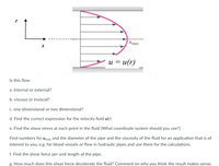 |Umax
u = u(r)
Is this flow
a. Internal or external?
b. viscous or inviscid?
C. one dimensional or two dimensional?
d. Find the correct expression for the velocity field u(r)
e. Find the shear stress at each point in the fluid (What coordinate system should you use?)
Find numbers for umax and the diameter of the pipe and the viscosity of the fluid for an application that is of
interest to you, e.g. for blood vessels or flow in hydraulic pipes and use them for the calculations.
f. Find the shear force per unit length of the pipe.
g. How much does this shear force decelerate the fluid? Comment on why you think the result makes sense.
