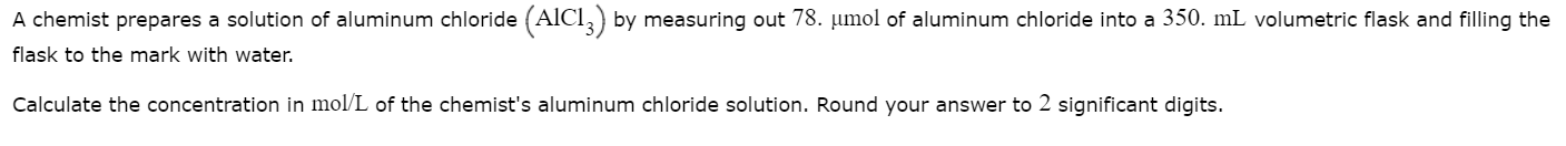 A chemist prepares a solution of aluminum chloride (AICI,) by measuring out 78. umol of aluminum chloride into a 350. mL volumetric flask and filling the
flask to the mark with water.
Calculate the concentration in mol/L of the chemist's aluminum chloride solution. Round your answer to 2 significant digits.
