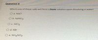 Question 8
Which one of these salts will form a basic solution upon dissolving in water?
O a. NaCl
O b. NaNO2
OC. AICI3
O d. KBr
O e. NH4NO3
