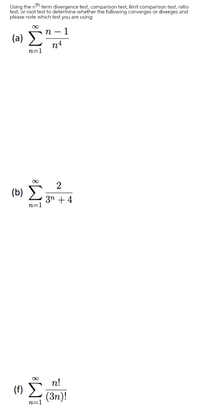 Using the nth term divergence test, comparison test, limit comparison test, ratio
test, or root test to determine whether the following converges or diverges and
please note which test you are using:
- 1
(a) >
n4
n
n=1
00
2
(b) Σ
3n + 4
n=1
(f) 5 n!
(3n)!
n=1
