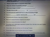 11. Neglecting air resistance, what force(s) act on
therefore the projectile is in
12. What do we know about Vx in projectile motion? Why?
13.
What is the velocity of a projectile at AYmax?
14.
What causes changes to motion?
15.
The units of force are the
or
16. List and describe the fundamental forces in order of increasing strength.
17. Force is a
quantity which has both
and
18. List and describe Newton's three laws of motion.
19. How do we measure the force of gravity on an object?
20. How do we measure the inertia of an object?
21. If you drop a ball, which object experiences a greater force, the ball or the earth? Explain
and describe the forces.
22.
Can an object with zero net force on it be moving? Explain.
23. Can an object that is not moving have forces on it? Explain.
24,
Calculate the weight of 12Kg in metric units. Show the calculation on the answer sheet.
25. There is no absolute noPage
on so
Imption is
