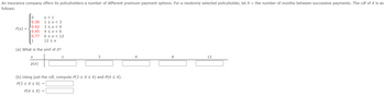 An insurance company offers its policyholders a number of different premium payment options. For a randomly selected policyholder, let X = the number of months between successive payments. The cdf of X is as
follows:
x < 1
0
0.30 1 ≤ x < 3
0.42 3 < x < 4
0.45 4 < x < 6
0.77
1
6 < x < 12
12 ≤ x
(a) What is the pmf of X?
F(x) =
X
p(x)
P(4 ≤ X)
1
(b) Using just the cdf, compute P(3 ≤ x ≤ 6) and P(4 ≤ X).
P(3 ≤ x ≤ 6) =
=
3
4
6
12