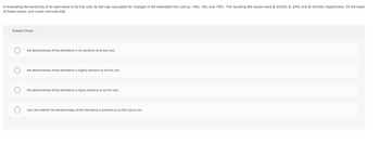 In evaluating the sensitivity of an alternative to its first cost, Its AW was calculated for changes in the estimated first cost by - 10%, + 5%, and +15%. The resulting AW values were $+21,000, $-2410, and $-34,000, respectively. On the basis
of these values, one could conclude that
Multiple Choice
the attractiveness of the alternative is not sensitive to its first cost.
the attractiveness of the alternative is slightly sensitive to its first cost.
the attractiveness of the alternative is highly sensitive to its first cost.
can't tell whether the attractiveness of the alternative is sensitive to its first cost or not.