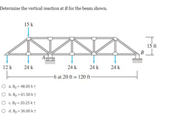 Determine the vertical reaction at B for the beam shown.
12 k
15 k
24 k
O a. By = 48.00 k ↑
O b. By = 61.50 k ↑
O c. By = 20.25 k↑
O d. By = 36.00 k ↑
24 k
-6 at 20 ft 120 ft
24 k
24 k
B
15 ft