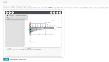 Part B
Draw the free-body diagram for the beam. A is a fixed support.
Draw the vectors starting at the black dots. The location and orientation of the vectors will be evaluated The length of the vectors will not be graded. To identify the direction of the moment click at the point where it is applied.
Az reaction at A, horizontal component
Ay reaction at A, vertical component
A
Submit Previous Answers Request Answer
6 m
Press [ESC] to return to the main menu. Press [CTRL+Q] to quit the application.
0.5 kN/m
3 m-
3 kN
1)
5 kN-m