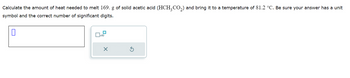 **Problem Statement:**

Calculate the amount of heat needed to melt 169 g of solid acetic acid \((\text{HCH}_3\text{CO}_2)\) and bring it to a temperature of 81.2°C. Be sure your answer has a unit symbol and the correct number of significant digits.

**Answer Field Description:**

- The answer input field is a rectangular box, where you can input your calculated value.
- Beside the input box, there is a panel with the following features:
  - An icon to indicate scientific notation marked as \(x10\).
  - A checkmark (✓) to submit the answer.
  - An arrow (⟲) to reset the input field.

**Instructions for Calculation:**

1. Determine the latent heat of fusion for acetic acid and its specific heat capacity.
2. Use the formula \( q = m \cdot \Delta H_f + m \cdot c \cdot \Delta T \) to calculate the total heat required, where:
   - \( q \) is the total heat energy.
   - \( m \) is the mass of the substance.
   - \( \Delta H_f \) is the heat of fusion.
   - \( c \) is the specific heat capacity.
   - \( \Delta T \) is the change in temperature.
3. Ensure the final answer is expressed with the correct unit and significant digits.