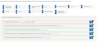 Select the correct answer from the terms provided to complete the sentences below. There are more answers than questions, therefore some of the items will remain unused.
1
8
Each project
independently
Only one
2
2m
9 2(m-1)
Match each of the options above to the items below.
The capital budgeting method allows
3
10
End of longest-lived
project
x=1
project(s) to be selected.
4
The total possible number of mutually exclusive bundles from m independent projects is
11
2m-1
LCM of all projects
The capital budget limitation in a capital budgeting problem is applied to the initial investment of
The linear programming solution of a capital budgeting problem requires that each decision variable have a value of
5
12
For Independent project analysis, the assumed reinvestment rate on positive net cash flows is at the MARR from the time realized until the
x Is between 0 and 1
Each mutually
exclusive bundle
x = 0 or 1
7
More than one
8
3
2
12