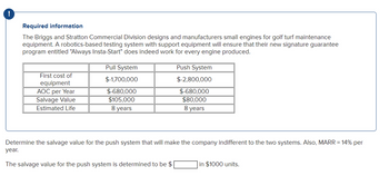 !
Required information
The Briggs and Stratton Commercial Division designs and manufacturers small engines for golf turf maintenance
equipment. A robotics-based testing system with support equipment will ensure that their new signature guarantee
program entitled "Always Insta-Start" does indeed work for every engine produced.
First cost of
equipment
AOC per Year
Salvage Value
Estimated Life
Pull System
$-1,700,000
$-680,000
$105,000
8 years
Push System
$-2,800,000
$-680,000
$80,000
8 years
Determine the salvage value for the push system that will make the company indifferent to the two systems. Also, MARR = 14% per
year.
The salvage value for the push system is determined to be $
in $1000 units.