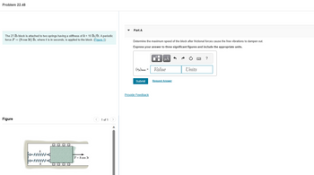Problem 22.48
The 27-1b block is attached to two springs having a stiffness of k = 10 lb/ft. A periodic
force F = (8 cos 3t) lb, where t is in seconds, is applied to the block. (Figure 1)
Figure
-www
-WWWWW.
k
O O O O
O O O O
F = 8 cos 3t
1 of 1
Part A
Determine the maximum speed of the block after frictional forces cause the free vibrations to dampen out.
Express your answer to three significant figures and include the appropriate units.
(Up)max =
Submit
Provide Feedback
μA
Value
Request Answer
Units
*****
?