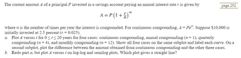 The current amount A of a principal P invested in a savings account paying an annual interest rate r is given by
A = P(1 +
nt
)"
page 292
where n is the number of times per year the interest is compounded. For continuous compounding, A = Pet. Suppose $10,000 is
initially invested at 2.5 percent (r = 0.025).
a. Plot A versus t for 0 ≤t≤20 years for four cases: continuous compounding, annual compounding (n = 1), quarterly
compounding (n = 4), and monthly compounding (n = 12). Show all four cases on the same subplot and label each curve. On a
second subplot, plot the difference between the amount obtained from continuous compounding and the other three cases.
b. Redo part a, but plot A versus t on log-log and semilog plots. Which plot gives a straight line?