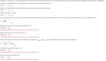 ### Problem Statement

Consider a 114 ft long, 4 in. type M copper tubing. (Note: Do not use rounded intermediate values in your calculations.)

### Questions and Solutions

1. **What is the outside diameter in inches?**  
   Answer: 4.125 in. ✓

2. **What is the inside diameter in inches?**  
   Answer: 3.935 in. ✓

3. **What is the length in inches?**  
   Answer: 1368 in. ✓

4. **What is the formula for the volume of a cylinder?**  
   Use: \( V = \pi R^2 h \)  
   This formula uses \( h \) for the height and \( R \) for the radius. ✓

5. **What is the volume of the outer cylindrical shape in cubic inches?**  
   Incorrect Answer: 73128.030 in.³ ✘  
   Note: The response differs from the correct answer by more than 100%.

6. **What is the volume of the inner cavity in cubic inches?**  
   Incorrect Answer: 66546.534 in.³ ✘  
   Note: The response differs from the correct answer by more than 100%.

7. **What is the volume of the tubing using the formula \( V = V_{\text{outer}} - V_{\text{inner}} \)?**  
   Correct formula usage ✓

8. **What is the volume of the tubing in cubic inches?**  
   Incorrect Answer: 6581.496 in.³ ✘  
   Note: The response differs from the correct answer by more than 100%.

9. **What is the volume of the tubing in cubic feet?**  
   Incorrect Answer: 3.809 ft³ ✘  
   Note: The response differs from the correct answer by more than 100%.

### Study Guidance

When solving problems involving the volume of a cylinder or tubing, ensure you follow these steps:

- Use precise values for diameter and length to calculate the radius and height.
- Apply the formula for the volume of a cylinder correctly, keeping in mind to use consistent units.
- Verify calculations by checking if values align with expected physical dimensions.
- Pay attention to unit conversions (e.g., inches to feet) where necessary.