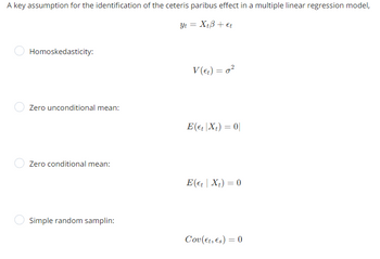 A key assumption for the identification of the ceteris paribus effect in a multiple linear regression model,
Yt = XtB + Et
Homoskedasticity:
Zero unconditional mean:
Zero conditional mean:
Simple random samplin:
V (et) = 0²
E(et |Xt) = 0
E(et | Xt) = 0
Cov(Et, Es) = 0