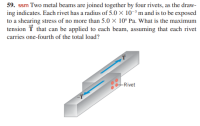 59. ssm Two metal beams are joined together by four rivets, as the draw-
ing indicates. Each rivet has a radius of 5.0 × 10-³ m and is to be exposed
to a shearing stress of no more than 5.0 × 10° Pa. What is the maximum
tension T that can be applied to each beam, assuming that each rivet
carries one-fourth of the total load?
-Rivet
