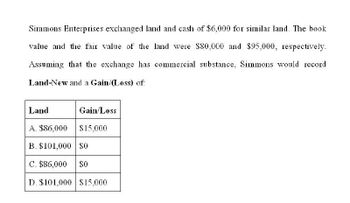 Simmons Enterprises exchanged land and cash of $6,000 for similar land. The book
value and the fair value of the land were $80,000 and $95,000, respectively.
Assuming that the exchange has commercial substance, Simmons would record
Land-New and a Gain/(Loss) of:
Land
Gain/Loss
A. $86,000
$15,000
B. $101,000 $0
C. $86,000
$0
D. $101,000 $15,000