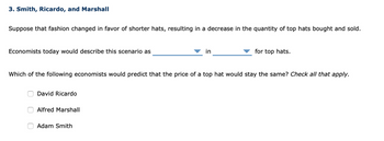 3. Smith, Ricardo, and Marshall
Suppose that fashion changed in favor of shorter hats, resulting in a decrease in the quantity of top hats bought and sold.
Economists today would describe this scenario as
David Ricardo
Which of the following economists would predict that the price of a top hat would stay the same? Check all that apply.
Alfred Marshall
in
Adam Smith
for top hats.