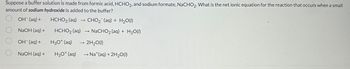 Suppose a buffer solution is made from formic acid, HCHO2, and sodium formate, NaCHO2. What is the net ionic equation for the reaction that occurs when a small
amount of sodium hydroxide is added to the buffer?
OH¯(aq) +
HCHO₂ (aq)
CHO2 (aq) + H2O(I)
NaOH (aq) +
NaCHO₂ (aq) + H₂O(1)
OH(aq) +
H3O+ (aq)
NaOH(aq) + H3O+ (aq)
->>>
HCHO₂ (aq)
→>> 2H₂O(1)
→ Nat(aq) + 2H₂O(1)